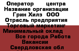 Оператор Call-центра › Название организации ­ Грин Хилз, ООО › Отрасль предприятия ­ Торговый маркетинг › Минимальный оклад ­ 30 000 - Все города Работа » Вакансии   . Свердловская обл.,Артемовский г.